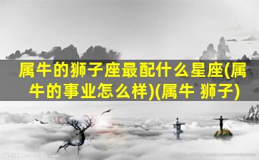 属牛的狮子座最配什么星座(属牛的事业怎么样)(属牛 狮子)